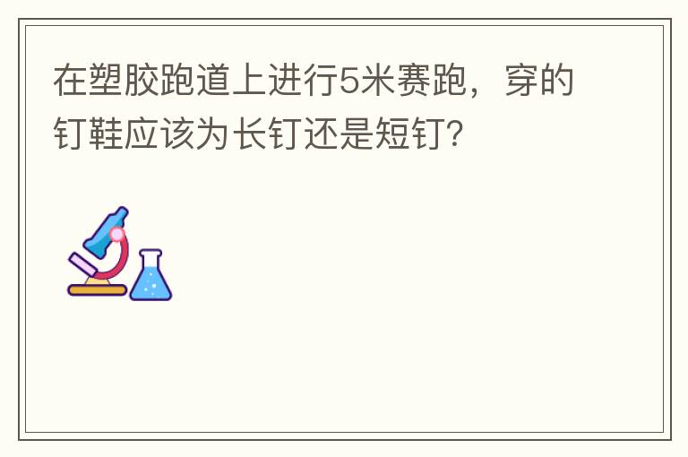 在塑膠跑道上進行5米賽跑，穿的釘鞋應該為長釘還是短釘？