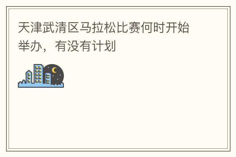 天津武清區馬拉松比賽何時開始舉辦，有沒有計劃
