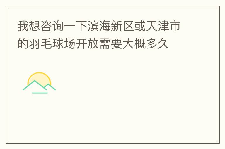 我想咨詢一下濱海新區或天津市的羽毛球場開放需要大概多久