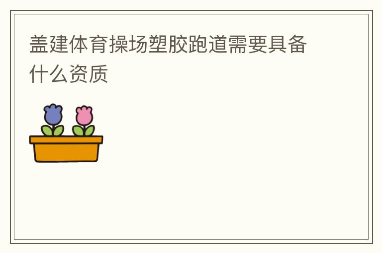 蓋建體育操場塑膠跑道需要具備什么資質