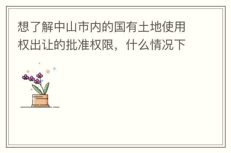 想了解中山市內的國有土地使用權出讓的批準權限，什么情況下由市政府（或市局）批準即可？什么情況下由區政府（或區局）批準即可？