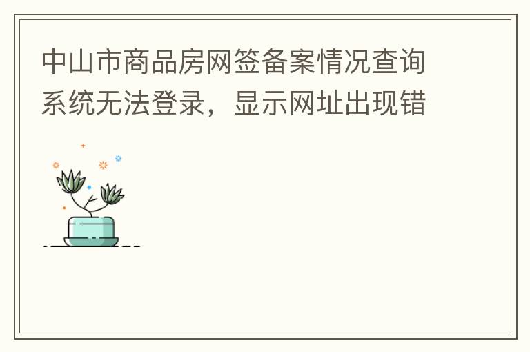 中山市商品房網(wǎng)簽備案情況查詢系統(tǒng)無法登錄，顯示網(wǎng)址出現(xiàn)錯誤。希望部門可以跟進，嘻嘻！