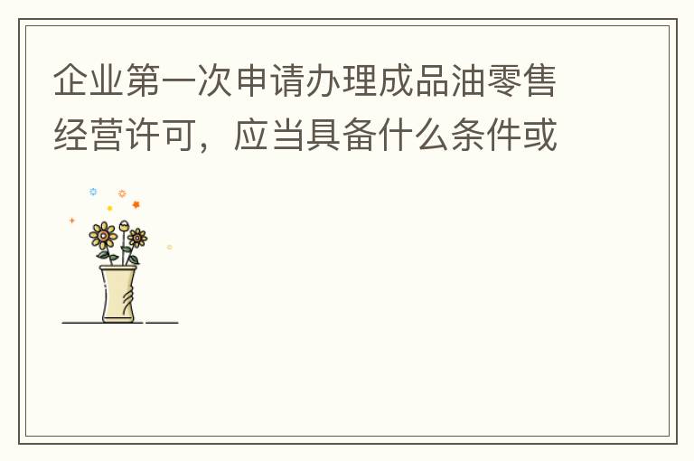 企業第一次申請辦理成品油零售經營許可，應當具備什么條件或提供什么文件資料？