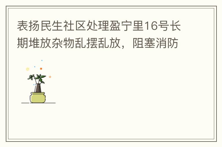 表揚民生社區處理盈寧里16號長期堆放雜物亂擺亂放，阻塞消防通道等消防安全隱患。社區反應迅速，清理全部雜物，效果非常明顯，實實在在的幫我們解決了煩心事。
