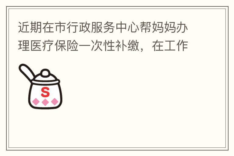 近期在市行政服務(wù)中心幫媽媽辦理醫(yī)療保險一次性補繳，在工作人員卓上智同志耐心跟進業(yè)務(wù)下拿到補繳托收單，在此，非常感謝卓上智同志，為他的工作態(tài)度、負(fù)責(zé)，非常滿意好評！
