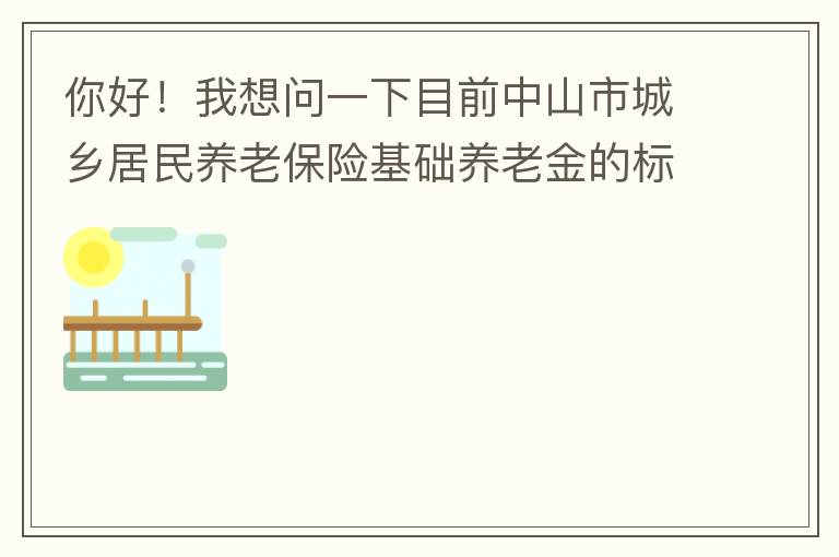你好！我想問一下目前中山市城鄉(xiāng)居民養(yǎng)老保險基礎養(yǎng)老金的標準是多少