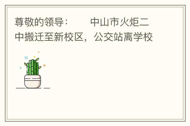 尊敬的領(lǐng)導(dǎo)：     中山市火炬二中搬遷至新校區(qū)，公交站離學(xué)校很遠(yuǎn)，且沒有人行道，學(xué)生放學(xué)和返學(xué)非常不安全和不方便，懇請領(lǐng)導(dǎo)據(jù)目前實(shí)際情況在星期五放學(xué)和星期天的時(shí)候在火炬二中學(xué)校附近增設(shè)公交站點(diǎn)，以便