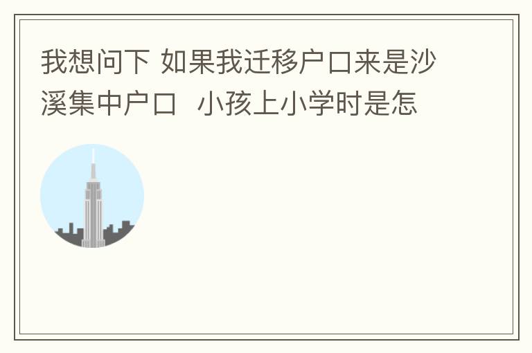 我想問下 如果我遷移戶口來是沙溪集中戶口  小孩上小學(xué)時(shí)是怎么分配學(xué)校呢 是按現(xiàn)在住的地方還是按其他的呢