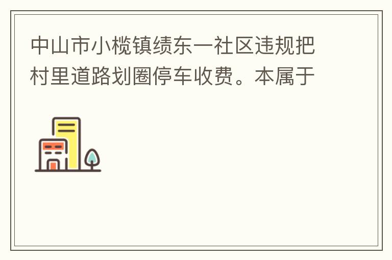 中山市小欖鎮(zhèn)績東一社區(qū)違規(guī)把村里道路劃圈停車收費。本屬于行駛道路，為何劃線停車收費。這個操作屬合法合規(guī)操作嗎？