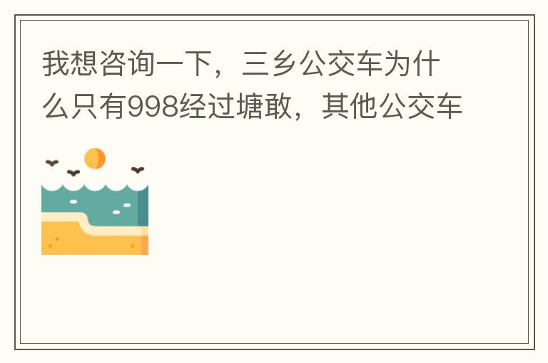 我想咨詢一下，三鄉公交車為什么只有998經過塘敢，其他公交車怎么都不往塘敢走了呢，住塘敢要坐公交的市民出門相當之不便，請問是什么原因，暫時性的，還是永久都沒有其他公交過經塘敢了嗎？